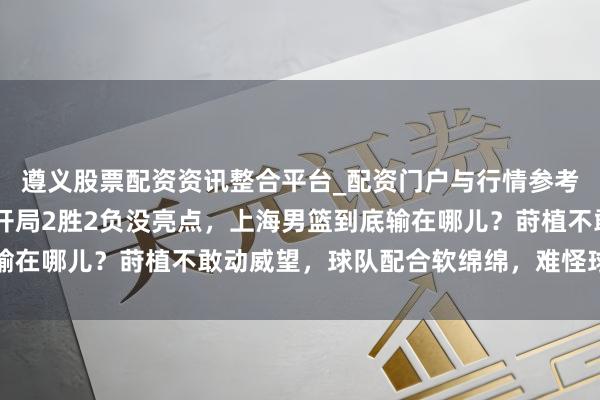 遵义股票配资资讯整合平台_配资门户与行情参考 威望豪华硬伤较着，开局2胜2负没亮点，上海男篮到底输在哪儿？莳植不敢动威望，球队配合软绵绵，难怪球迷喊换帅
