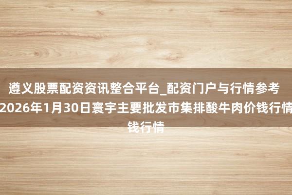 遵义股票配资资讯整合平台_配资门户与行情参考 2026年1月30日寰宇主要批发市集排酸牛肉价钱行情
