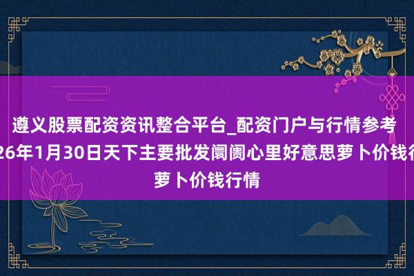 遵义股票配资资讯整合平台_配资门户与行情参考 2026年1月30日天下主要批发阛阓心里好意思萝卜价钱行情