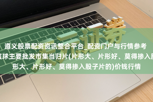遵义股票配资资讯整合平台_配资门户与行情参考 2026年1月30日寰球主要批发市集当归片(片形大、片形好、莫得掺入股子片的)价钱行情