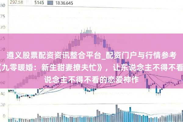 遵义股票配资资讯整合平台_配资门户与行情参考 口碑之作《九零暖婚：新生甜妻撩夫忙》，让东说念主不得不看的恋爱神作