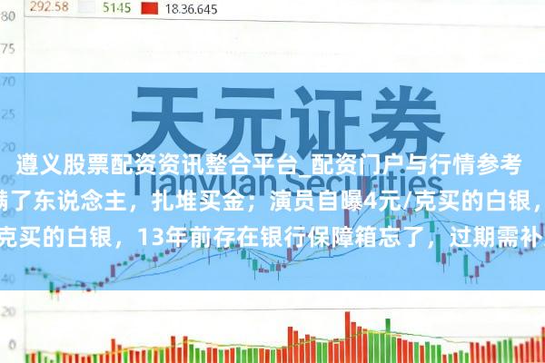 遵义股票配资资讯整合平台_配资门户与行情参考 金价暴跌，深圳水贝挤满了东说念主，扎堆买金；演员自曝4元/克买的白银，13年前存在银行保障箱忘了，过期需补交7000多元