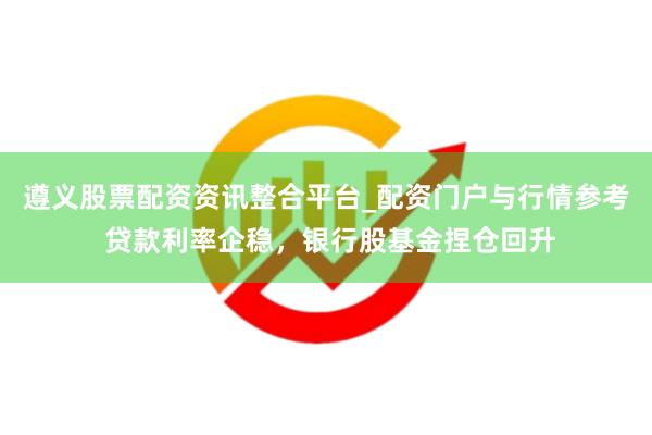 遵义股票配资资讯整合平台_配资门户与行情参考 贷款利率企稳，银行股基金捏仓回升
