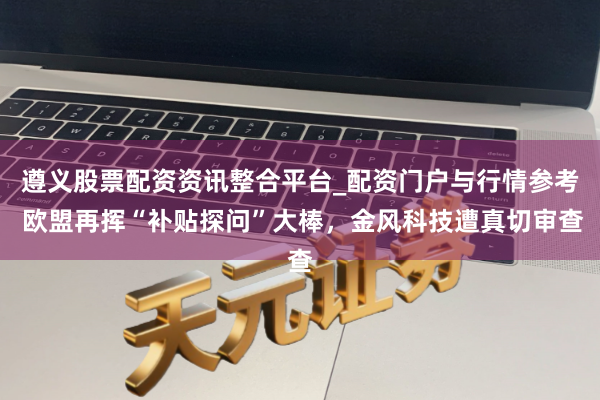 遵义股票配资资讯整合平台_配资门户与行情参考 欧盟再挥“补贴探问”大棒，金风科技遭真切审查