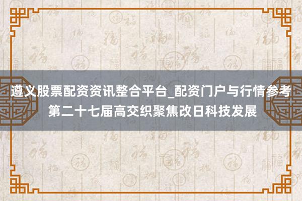 遵义股票配资资讯整合平台_配资门户与行情参考 第二十七届高交织聚焦改日科技发展