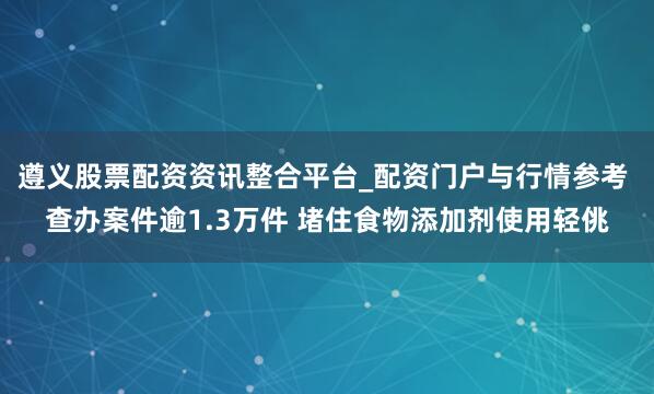 遵义股票配资资讯整合平台_配资门户与行情参考 查办案件逾1.3万件 堵住食物添加剂使用轻佻