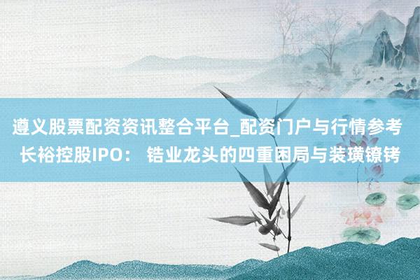 遵义股票配资资讯整合平台_配资门户与行情参考 长裕控股IPO： 锆业龙头的四重困局与装璜镣铐