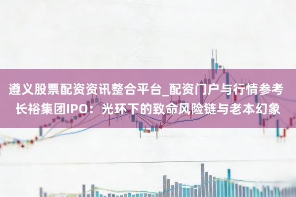 遵义股票配资资讯整合平台_配资门户与行情参考 长裕集团IPO：光环下的致命风险链与老本幻象