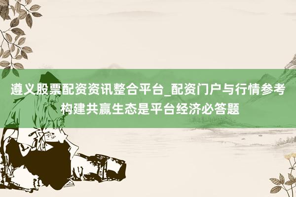 遵义股票配资资讯整合平台_配资门户与行情参考 构建共赢生态是平台经济必答题