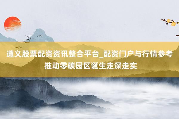 遵义股票配资资讯整合平台_配资门户与行情参考 推动零碳园区诞生走深走实