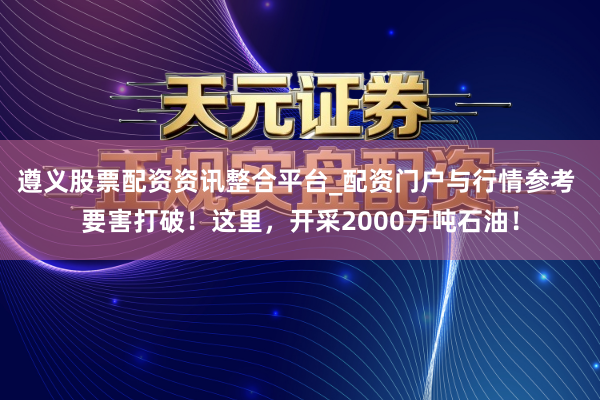 遵义股票配资资讯整合平台_配资门户与行情参考 要害打破！这里，开采2000万吨石油！