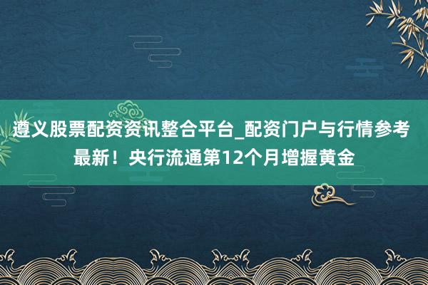 遵义股票配资资讯整合平台_配资门户与行情参考 最新！央行流通第12个月增握黄金