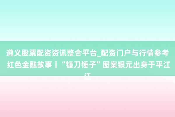 遵义股票配资资讯整合平台_配资门户与行情参考 红色金融故事丨“镰刀锤子”图案银元出身于平江