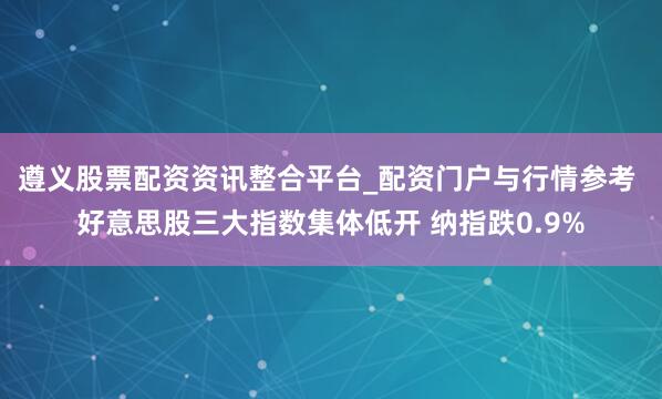 遵义股票配资资讯整合平台_配资门户与行情参考 好意思股三大指数集体低开 纳指跌0.9%