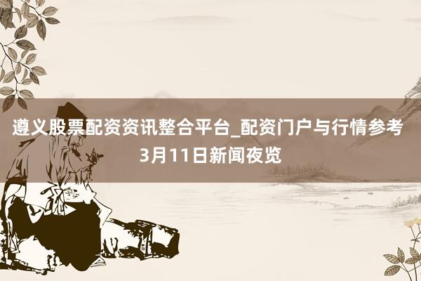 遵义股票配资资讯整合平台_配资门户与行情参考 3月11日新闻夜览