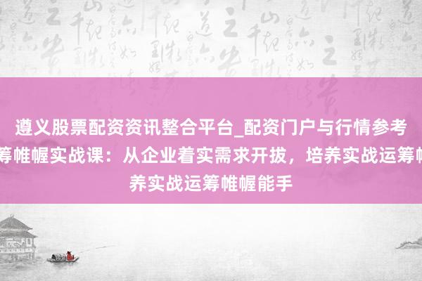 遵义股票配资资讯整合平台_配资门户与行情参考 行径运筹帷幄实战课：从企业着实需求开拔，培养实战运筹帷幄能手