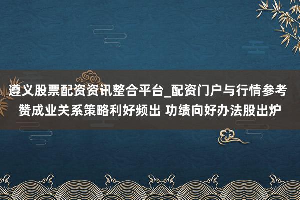 遵义股票配资资讯整合平台_配资门户与行情参考 赞成业关系策略利好频出 功绩向好办法股出炉